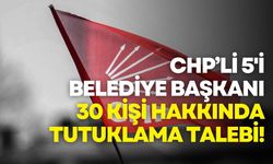CHP'li 5'i belediye başkanı 30 kişi hakkında tutuklama talebi!