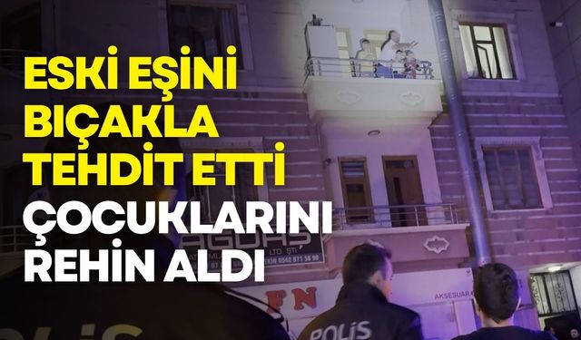 Eski eşini bıçakla tehdit etti, çocuklarını rehin aldı