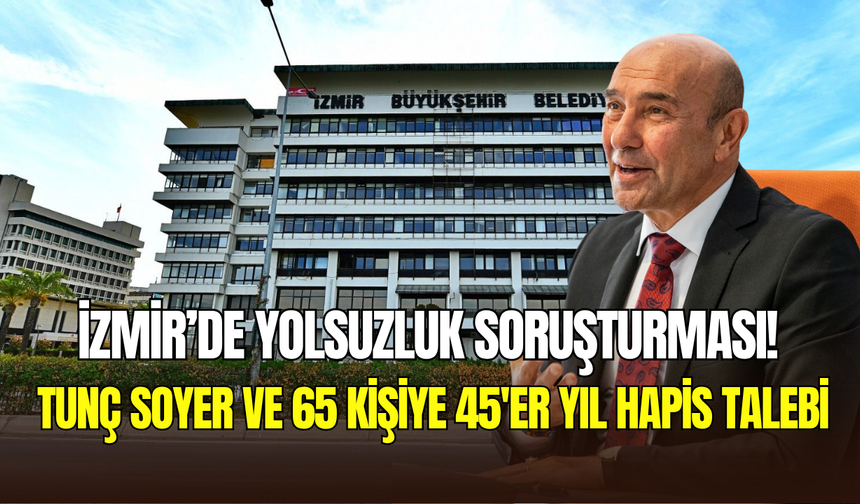 İzmir’de yolsuzluk soruşturması: Tunç Soyer ve 65 kişiye 45’er yıl hapis talebi