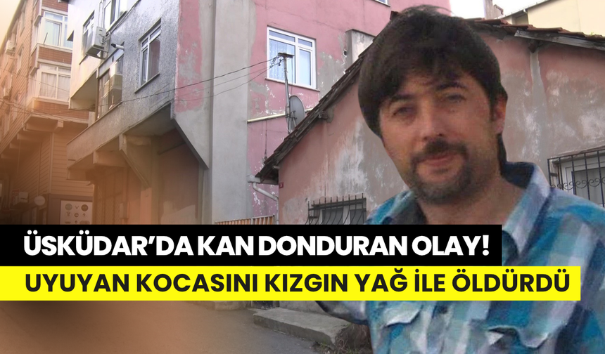 Üsküdar’da kabus gibi olay: Uyuyan kocasını kızgın yağ ile öldürdü